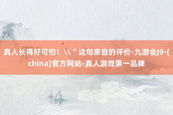 真人长得好可怕！\＂这句来自的评价-九游会J9·(china)官方网站-真人游戏第一品牌