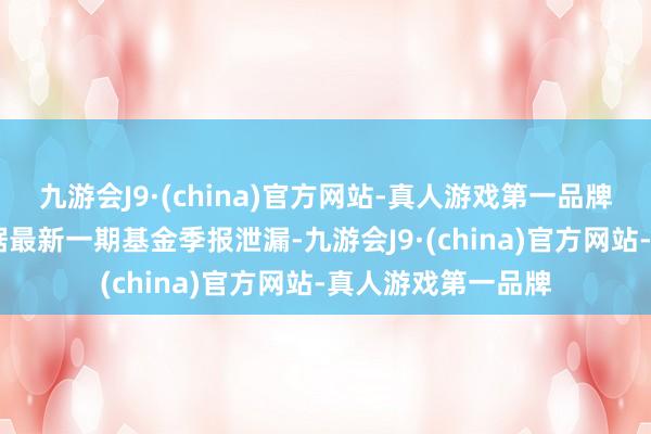 九游会J9·(china)官方网站-真人游戏第一品牌ag九游会官方凭据最新一期基金季报泄漏-九游会J9·(china)官方网站-真人游戏第一品牌