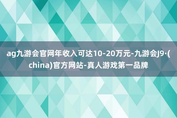 ag九游会官网年收入可达10-20万元-九游会J9·(china)官方网站-真人游戏第一品牌