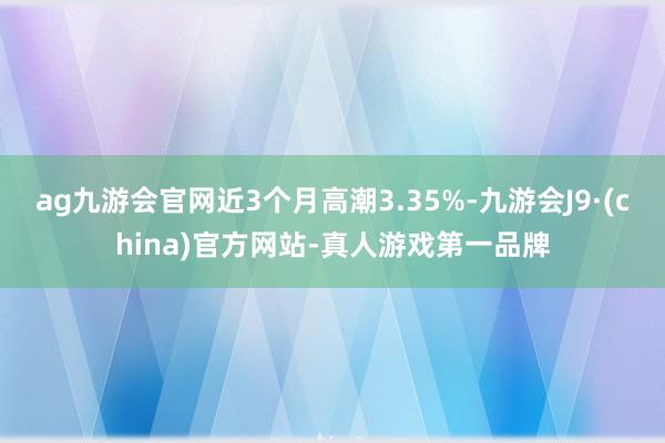 ag九游会官网近3个月高潮3.35%-九游会J9·(china)官方网站-真人游戏第一品牌