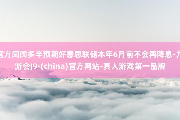 官方阛阓多半预期好意思联储本年6月前不会再降息-九游会J9·(china)官方网站-真人游戏第一品牌