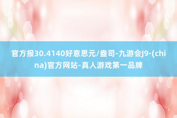 官方报30.4140好意思元/盎司-九游会J9·(china)官方网站-真人游戏第一品牌