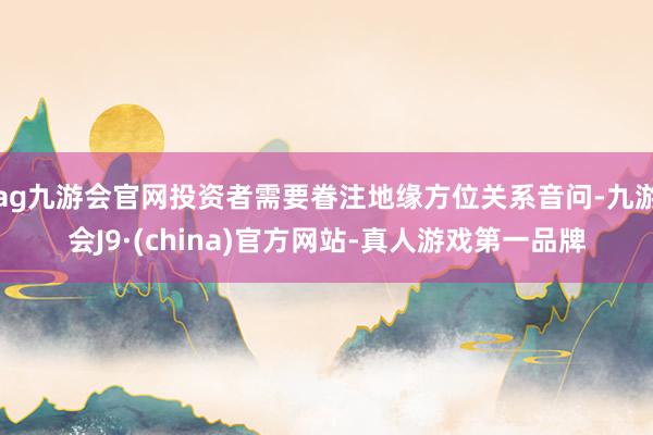 ag九游会官网投资者需要眷注地缘方位关系音问-九游会J9·(china)官方网站-真人游戏第一品牌