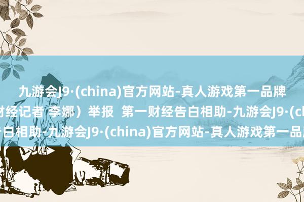 九游会J9·(china)官方网站-真人游戏第一品牌ag九游会官方（第一财经记者 李娜）举报  第一财经告白相助-九游会J9·(china)官方网站-真人游戏第一品牌