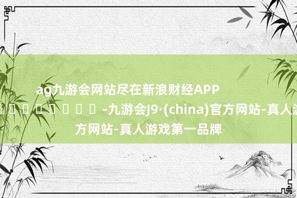 ag九游会网站尽在新浪财经APP            													-九游会J9·(china)官方网站-真人游戏第一品牌