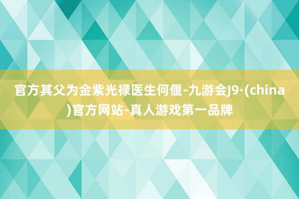 官方其父为金紫光禄医生何偃-九游会J9·(china)官方网站-真人游戏第一品牌