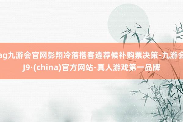 ag九游会官网彭翔冷落搭客遴荐候补购票决策-九游会J9·(china)官方网站-真人游戏第一品牌