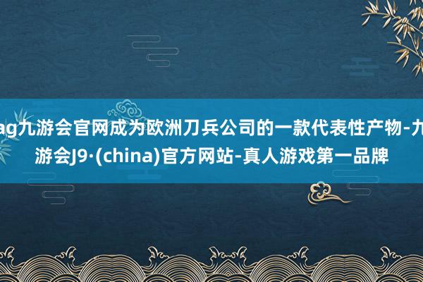 ag九游会官网成为欧洲刀兵公司的一款代表性产物-九游会J9·(china)官方网站-真人游戏第一品牌