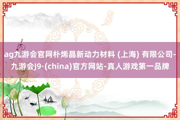 ag九游会官网朴烯晶新动力材料 (上海) 有限公司-九游会J9·(china)官方网站-真人游戏第一品牌