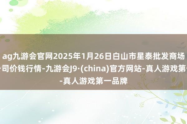 ag九游会官网2025年1月26日白山市星泰批发商场有限公司价钱行情-九游会J9·(china)官方网站-真人游戏第一品牌