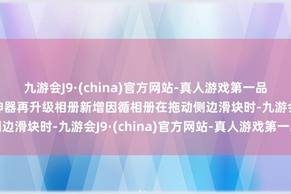 九游会J9·(china)官方网站-真人游戏第一品牌ag九游会官方着力神器再升级相册新增因循相册在拖动侧边滑块时-九游会J9·(china)官方网站-真人游戏第一品牌