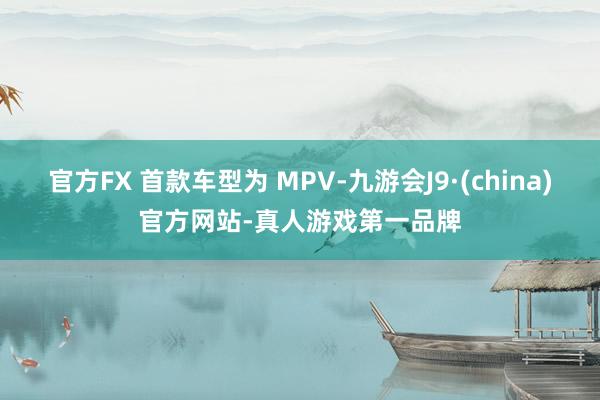 官方FX 首款车型为 MPV-九游会J9·(china)官方网站-真人游戏第一品牌