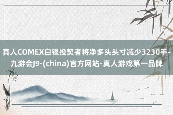 真人COMEX白银投契者将净多头头寸减少3230手-九游会J9·(china)官方网站-真人游戏第一品牌