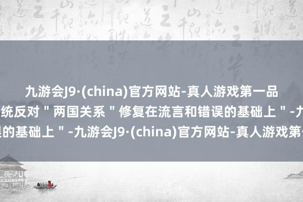 九游会J9·(china)官方网站-真人游戏第一品牌ag九游会官方他＂统统反对＂两国关系＂修复在流言和错误的基础上＂-九游会J9·(china)官方网站-真人游戏第一品牌