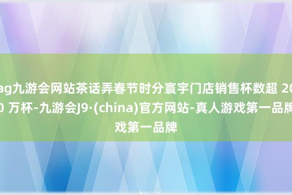 ag九游会网站茶话弄春节时分寰宇门店销售杯数超 200 万杯-九游会J9·(china)官方网站-真人游戏第一品牌