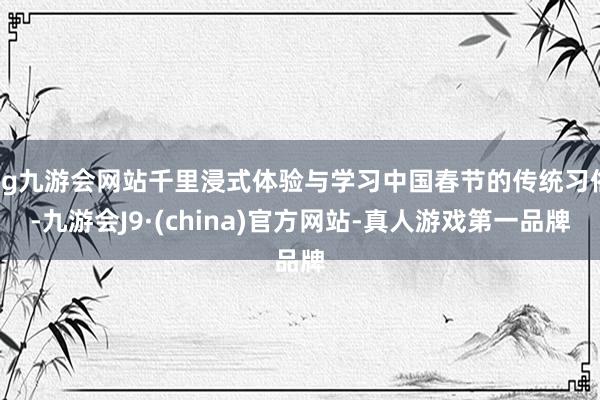 ag九游会网站千里浸式体验与学习中国春节的传统习俗-九游会J9·(china)官方网站-真人游戏第一品牌