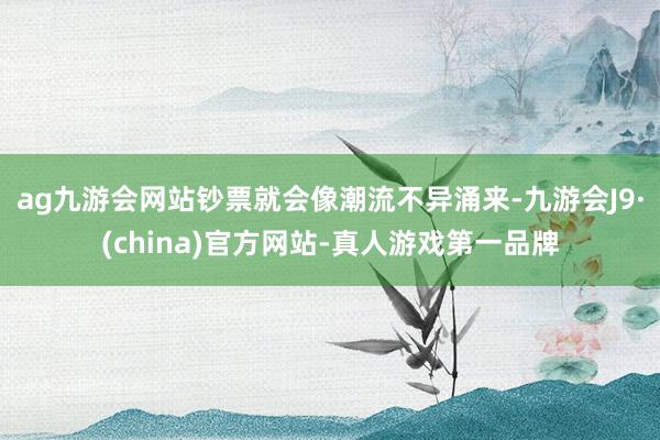 ag九游会网站钞票就会像潮流不异涌来-九游会J9·(china)官方网站-真人游戏第一品牌