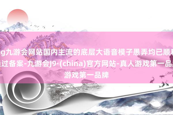 ag九游会网站国内主流的底层大语音模子愚弄均已顺利通过备案-九游会J9·(china)官方网站-真人游戏第一品牌