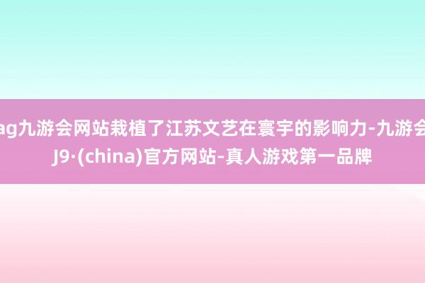 ag九游会网站栽植了江苏文艺在寰宇的影响力-九游会J9·(china)官方网站-真人游戏第一品牌