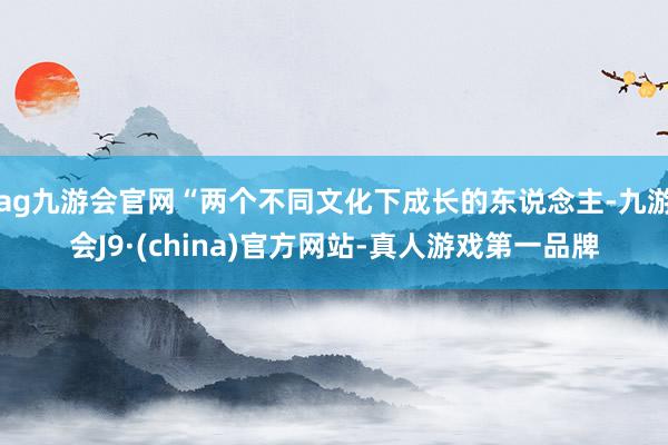 ag九游会官网“两个不同文化下成长的东说念主-九游会J9·(china)官方网站-真人游戏第一品牌