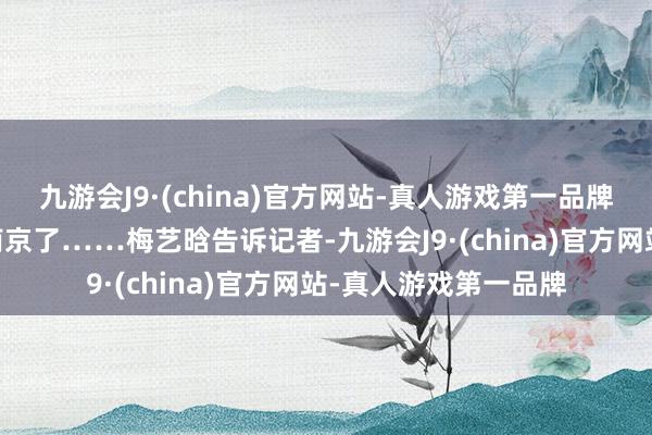 九游会J9·(china)官方网站-真人游戏第一品牌ag九游会官方思去南京了……梅艺晗告诉记者-九游会J9·(china)官方网站-真人游戏第一品牌