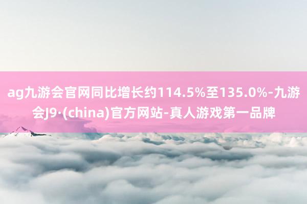 ag九游会官网同比增长约114.5%至135.0%-九游会J9·(china)官方网站-真人游戏第一品牌