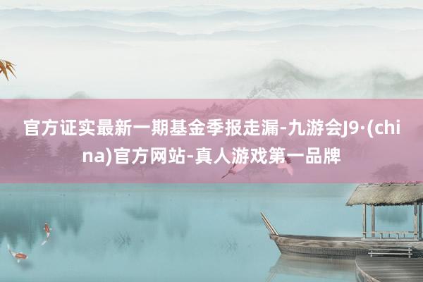 官方证实最新一期基金季报走漏-九游会J9·(china)官方网站-真人游戏第一品牌