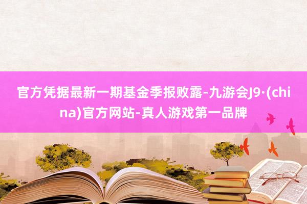 官方凭据最新一期基金季报败露-九游会J9·(china)官方网站-真人游戏第一品牌