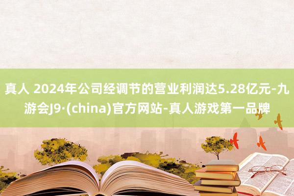 真人 2024年公司经调节的营业利润达5.28亿元-九游会J9·(china)官方网站-真人游戏第一品牌