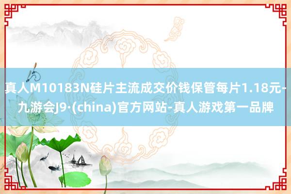 真人M10183N硅片主流成交价钱保管每片1.18元-九游会J9·(china)官方网站-真人游戏第一品牌