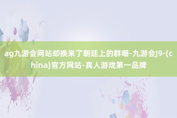 ag九游会网站却换来了朝廷上的群嘲-九游会J9·(china)官方网站-真人游戏第一品牌