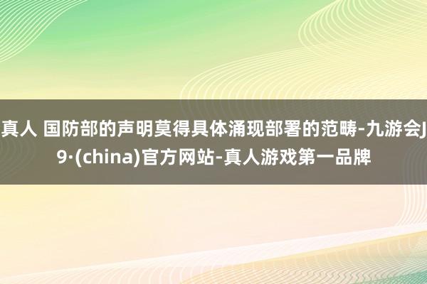 真人 国防部的声明莫得具体涌现部署的范畴-九游会J9·(china)官方网站-真人游戏第一品牌